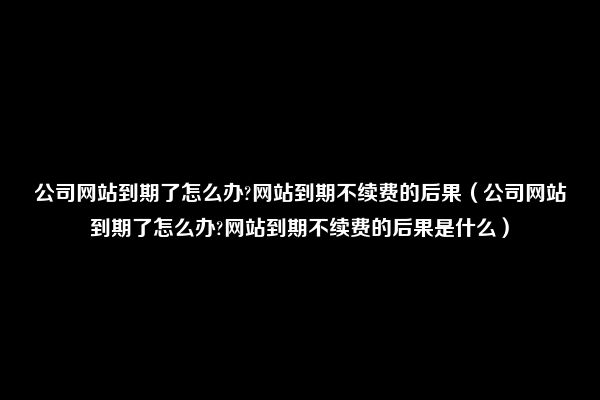 公司网站到期了怎么办?网站到期不续费的后果（公司网站到期了怎么办?网站到期不续费的后果是什么）