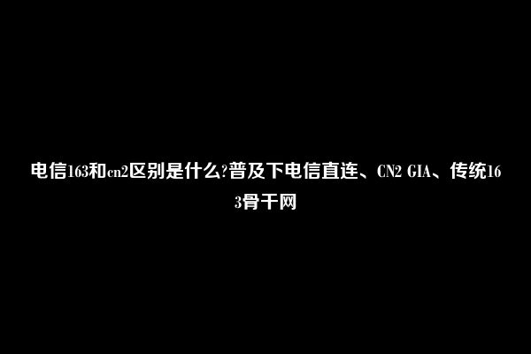 电信163和cn2区别是什么?普及下电信直连、CN2 GIA、传统163骨干网