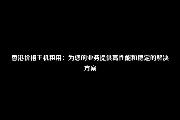 香港价格主机租用：为您的业务提供高性能和稳定的解决方案