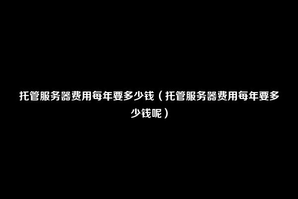 托管服务器费用每年要多少钱（托管服务器费用每年要多少钱呢）