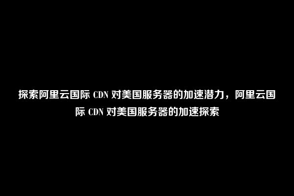 探索阿里云国际 CDN 对美国服务器的加速潜力，阿里云国际 CDN 对美国服务器的加速探索