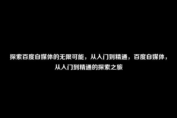 探索百度自媒体的无限可能，从入门到精通，百度自媒体，从入门到精通的探索之旅