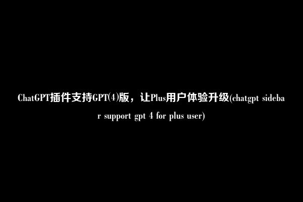 ChatGPT插件支持GPT⑷版，让Plus用户体验升级(chatgpt sidebar support gpt 4 for plus user)