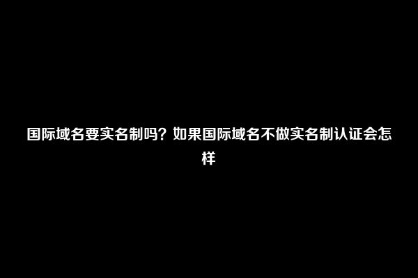 国际域名要实名制吗？如果国际域名不做实名制认证会怎样