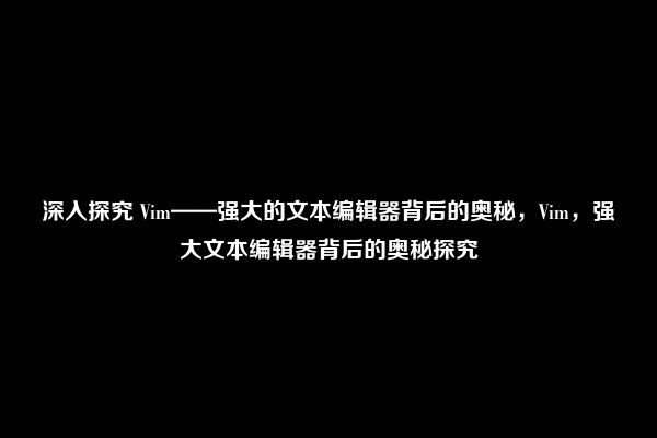 深入探究 Vim——强大的文本编辑器背后的奥秘，Vim，强大文本编辑器背后的奥秘探究