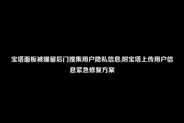 宝塔面板被曝留后门搜集用户隐私信息,附宝塔上传用户信息紧急修复方案