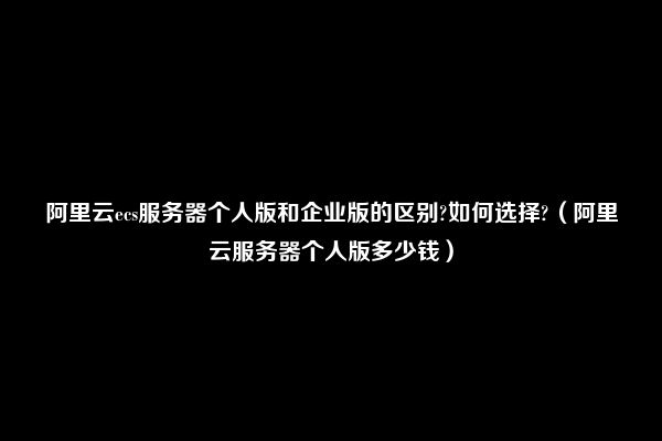 阿里云ecs服务器个人版和企业版的区别?如何选择?（阿里云服务器个人版多少钱）