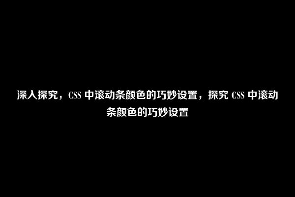 深入探究，CSS 中滚动条颜色的巧妙设置，探究 CSS 中滚动条颜色的巧妙设置