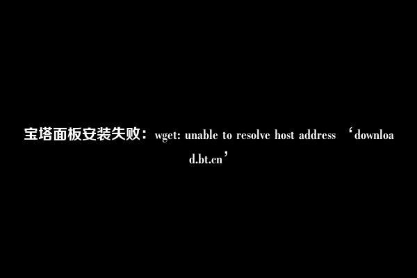 宝塔面板安装失败：wget: unable to resolve host address ‘download.bt.cn’