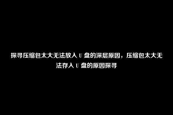 探寻压缩包太大无法放入 U 盘的深层原因，压缩包太大无法存入 U 盘的原因探寻