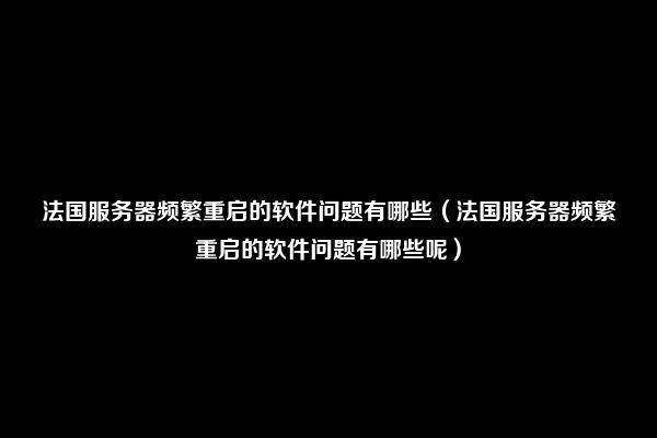 法国服务器频繁重启的软件问题有哪些（法国服务器频繁重启的软件问题有哪些呢）