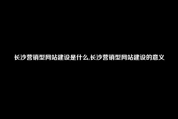 长沙营销型网站建设是什么,长沙营销型网站建设的意义