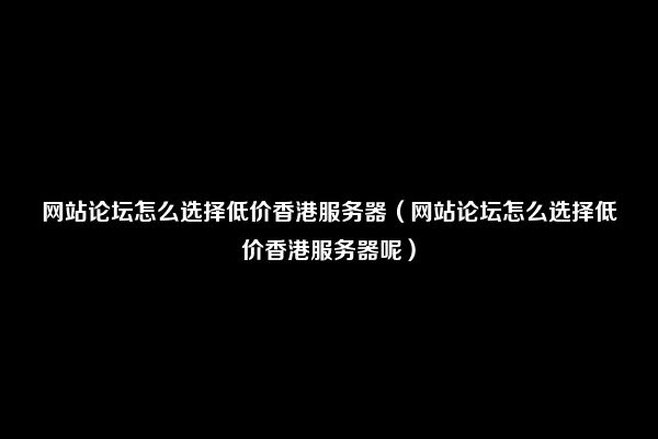 网站论坛怎么选择低价香港服务器（网站论坛怎么选择低价香港服务器呢）