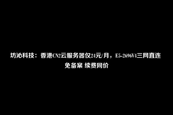 坊沁科技：香港CN2云服务器仅24元/月，E5-2696V4三网直连 免备案 续费同价