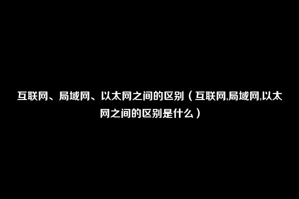 互联网、局域网、以太网之间的区别（互联网,局域网,以太网之间的区别是什么）