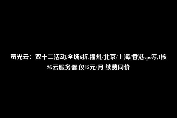 萤光云：双十二活动,全场6折,福州/北京/上海/香港vps等,1核2G云服务器,仅15元/月 续费同价