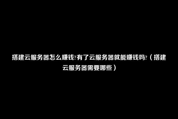 搭建云服务器怎么赚钱?有了云服务器就能赚钱吗?（搭建云服务器需要哪些）