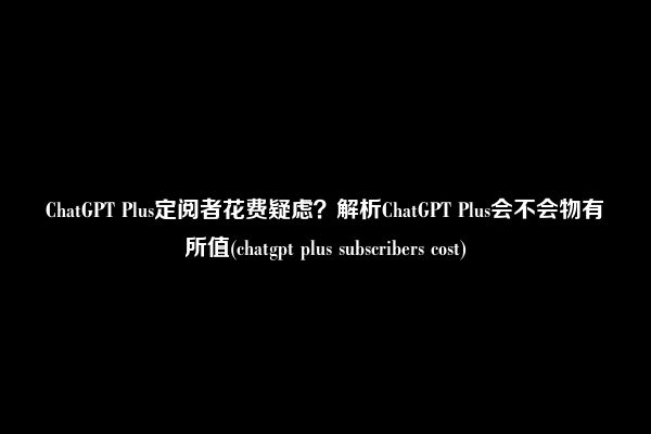 ChatGPT Plus定阅者花费疑虑？解析ChatGPT Plus会不会物有所值(chatgpt plus subscribers cost)