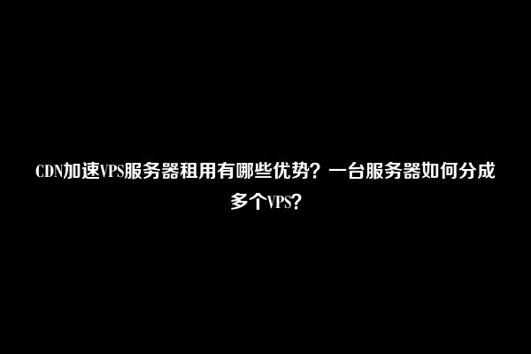 CDN加速VPS服务器租用有哪些优势？一台服务器如何分成多个VPS？