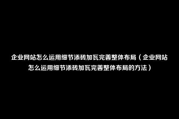 企业网站怎么运用细节添砖加瓦完善整体布局（企业网站怎么运用细节添砖加瓦完善整体布局的方法）