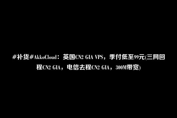 #补货#AkkoCloud：英国CN2 GIA VPS，季付低至99元(三网回程CN2 GIA，电信去程CN2 GIA，300M带宽)