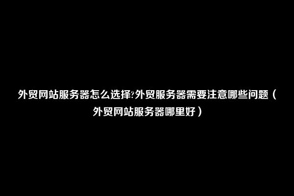 外贸网站服务器怎么选择?外贸服务器需要注意哪些问题（外贸网站服务器哪里好）