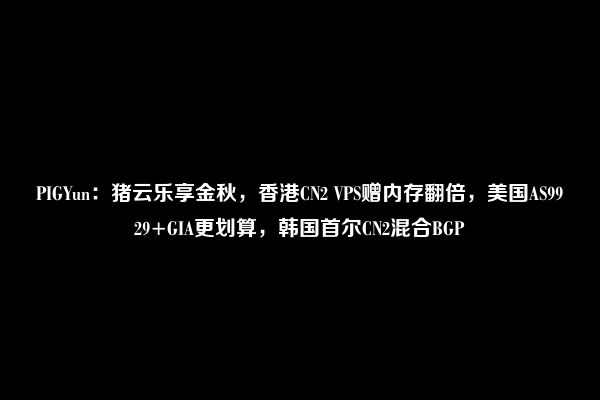 PIGYun：猪云乐享金秋，香港CN2 VPS赠内存翻倍，美国AS9929+GIA更划算，韩国首尔CN2混合BGP