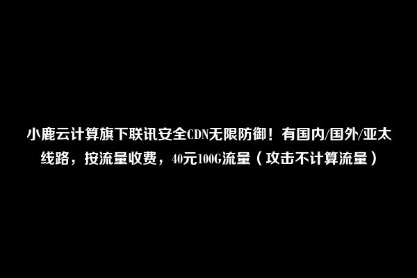 小鹿云计算旗下联讯安全CDN无限防御！有国内/国外/亚太线路，按流量收费，40元100G流量（攻击不计算流量）