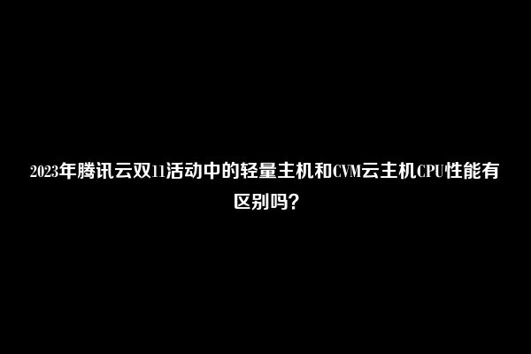 2023年腾讯云双11活动中的轻量主机和CVM云主机CPU性能有区别吗？