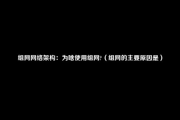 组网网络架构：为啥使用组网?（组网的主要原因是）