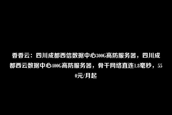 香香云：四川成都西信数据中心300G高防服务器，四川成都西云数据中心400G高防服务器，骨干网络直连1.8毫秒，550元/月起