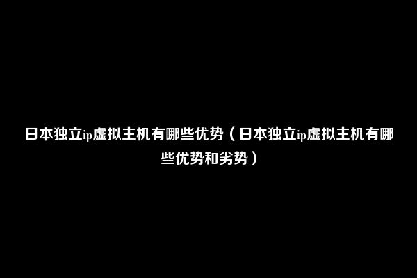 日本独立ip虚拟主机有哪些优势（日本独立ip虚拟主机有哪些优势和劣势）