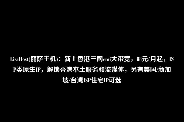 LisaHost(丽萨主机)：新上香港三网cmi大带宽，88元/月起，ISP类原生IP，解锁香港本土服务和流媒体，另有美国/新加坡/台湾ISP住宅IP可选