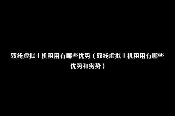 双线虚拟主机租用有哪些优势（双线虚拟主机租用有哪些优势和劣势）