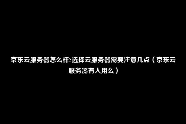 京东云服务器怎么样?选择云服务器需要注意几点（京东云服务器有人用么）