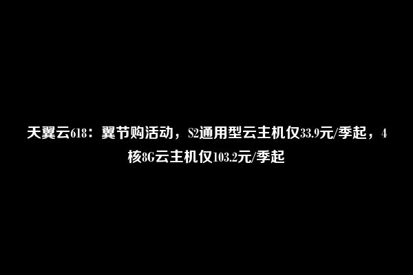 天翼云618：翼节购活动，S2通用型云主机仅33.9元/季起，4核8G云主机仅103.2元/季起