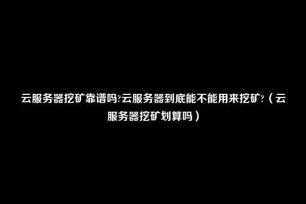 云服务器挖矿靠谱吗?云服务器到底能不能用来挖矿?（云服务器挖矿划算吗）