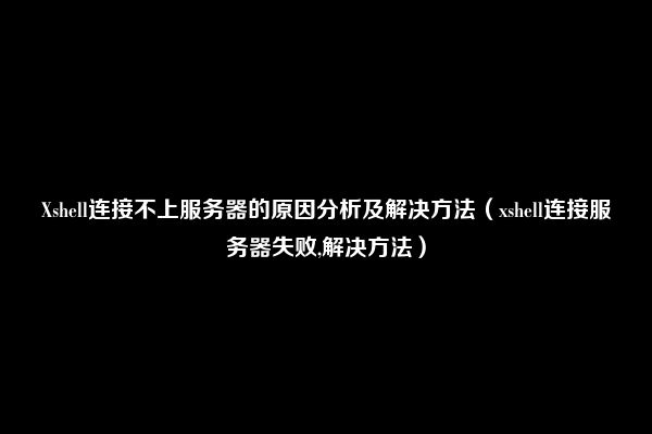 Xshell连接不上服务器的原因分析及解决方法（xshell连接服务器失败,解决方法）