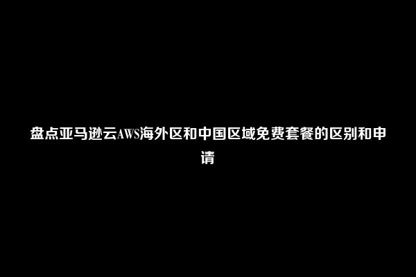 盘点亚马逊云AWS海外区和中国区域免费套餐的区别和申请