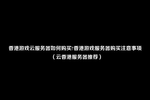 香港游戏云服务器如何购买?香港游戏服务器购买注意事项（云香港服务器推荐）