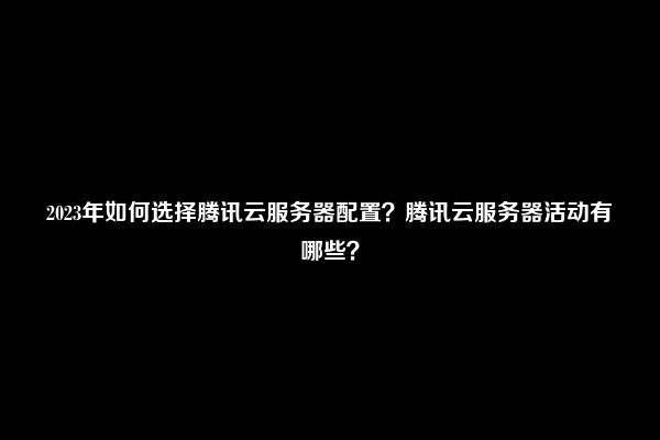 2023年如何选择腾讯云服务器配置？腾讯云服务器活动有哪些？