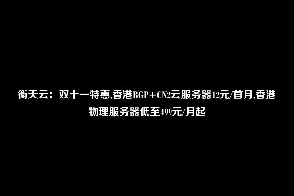 衡天云：双十一特惠,香港BGP+CN2云服务器12元/首月,香港物理服务器低至499元/月起