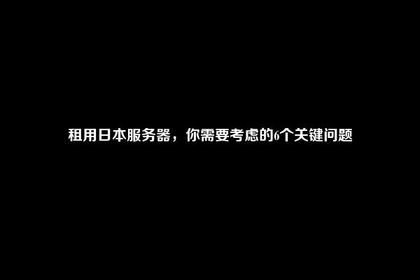 租用日本服务器，你需要考虑的6个关键问题