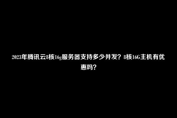 2023年腾讯云8核16g服务器支持多少并发？8核16G主机有优惠吗？