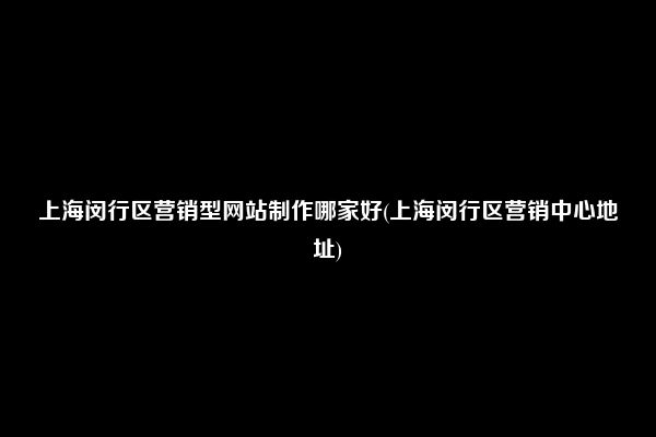 上海闵行区营销型网站制作哪家好(上海闵行区营销中心地址)