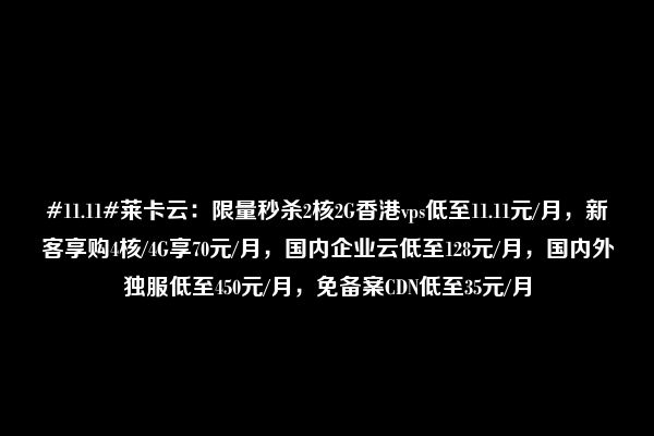 #11.11#莱卡云：限量秒杀2核2G香港vps低至11.11元/月，新客享购4核/4G享70元/月，国内企业云低至128元/月，国内外独服低至450元/月，免备案CDN低至35元/月