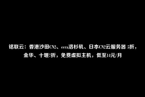 铭联云：香港沙田CN2、cera洛杉矶、日本CN2云服务器 5折，金华、十堰7折，免费虚拟主机，低至14元/月