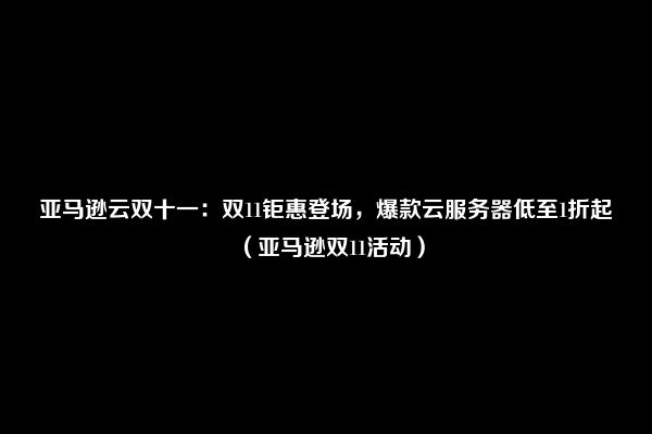 亚马逊云双十一：双11钜惠登场，爆款云服务器低至1折起（亚马逊双11活动）