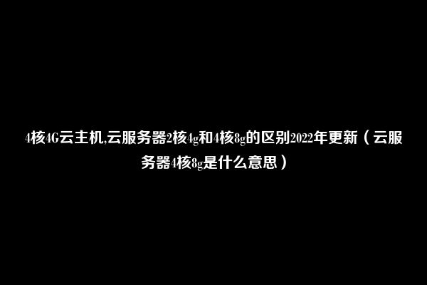 4核4G云主机,云服务器2核4g和4核8g的区别2022年更新（云服务器4核8g是什么意思）