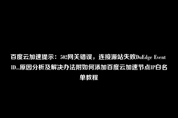 百度云加速提示：502网关错误，连接源站失败DuEdge Event ID...原因分析及解决办法附如何添加百度云加速节点IP白名单教程